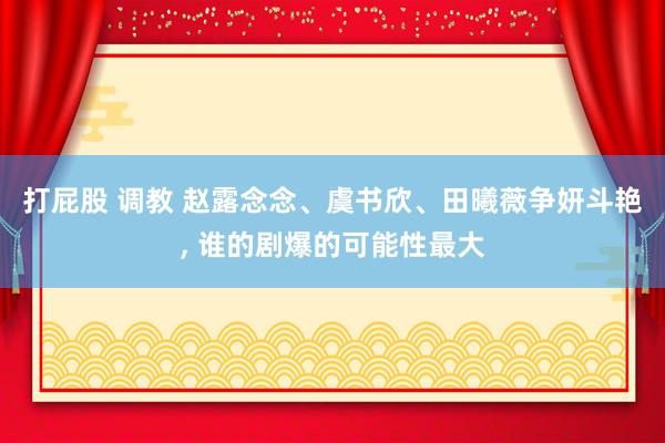 打屁股 调教 赵露念念、虞书欣、田曦薇争妍斗艳， 谁的剧爆的可能性最大