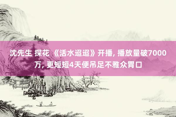 沈先生 探花 《活水迢迢》开播， 播放量破7000万， 更短短4天便吊足不雅众胃口