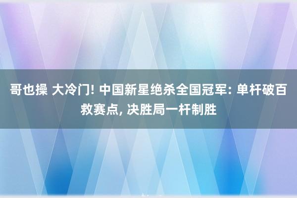 哥也操 大冷门! 中国新星绝杀全国冠军: 单杆破百救赛点， 决胜局一杆制胜