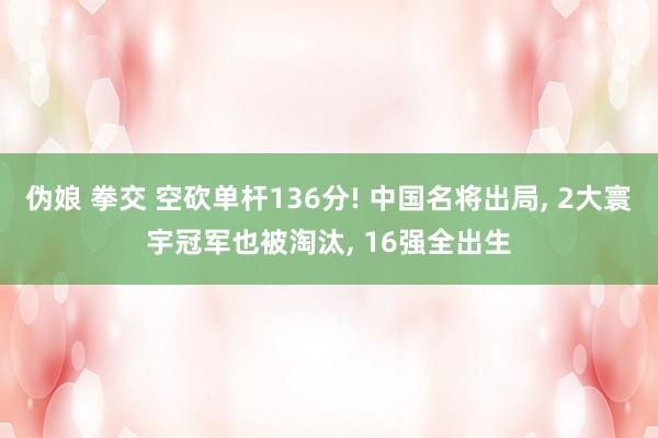 伪娘 拳交 空砍单杆136分! 中国名将出局， 2大寰宇冠军也被淘汰， 16强全出生