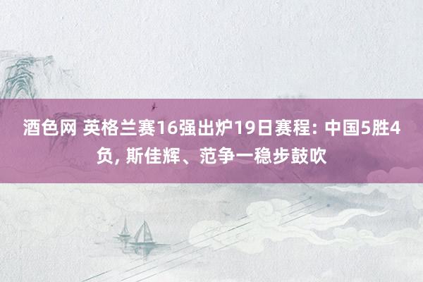 酒色网 英格兰赛16强出炉19日赛程: 中国5胜4负， 斯佳辉、范争一稳步鼓吹