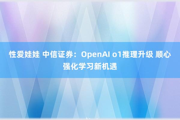 性爱娃娃 中信证券：OpenAI o1推理升级 顺心强化学习新机遇