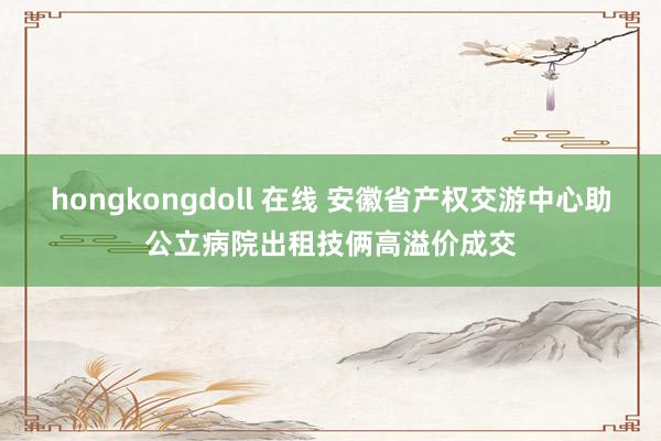 hongkongdoll 在线 安徽省产权交游中心助公立病院出租技俩高溢价成交