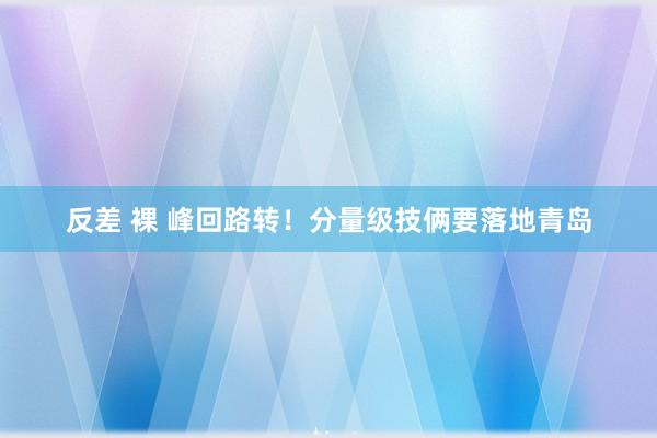 反差 裸 峰回路转！分量级技俩要落地青岛