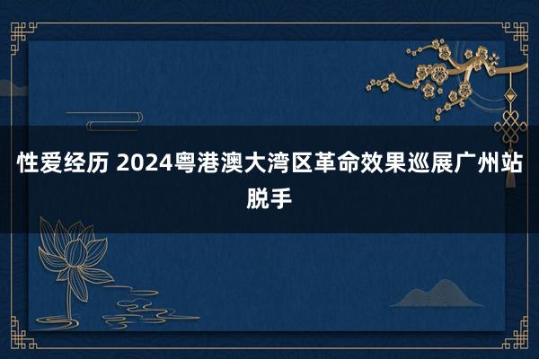 性爱经历 2024粤港澳大湾区革命效果巡展广州站脱手