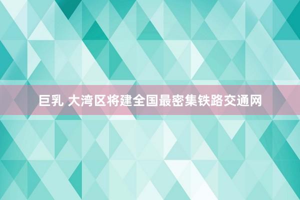 巨乳 大湾区将建全国最密集铁路交通网