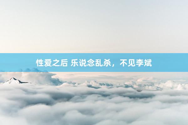 性爱之后 乐说念乱杀，不见李斌