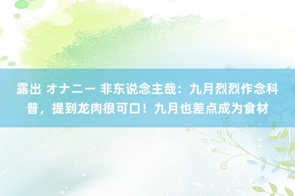 露出 オナニー 非东说念主哉：九月烈烈作念科普，提到龙肉很可口！九月也差点成为食材