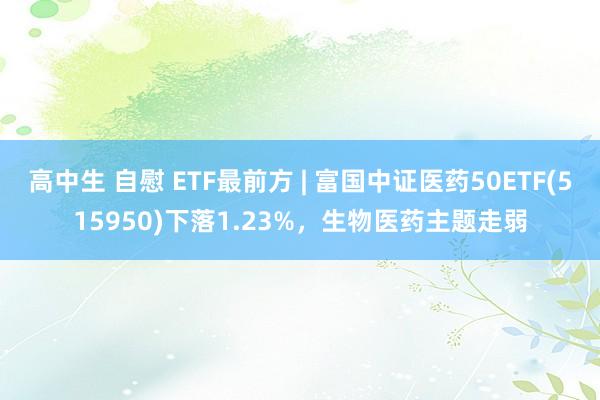 高中生 自慰 ETF最前方 | 富国中证医药50ETF(515950)下落1.23%，生物医药主题走弱