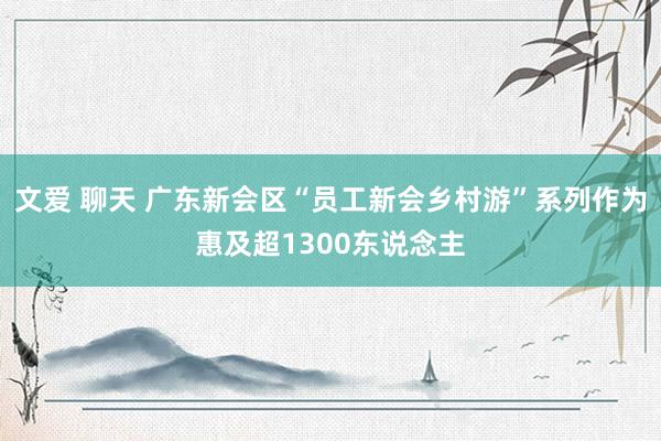 文爱 聊天 广东新会区“员工新会乡村游”系列作为惠及超1300东说念主