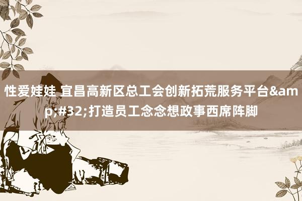 性爱娃娃 宜昌高新区总工会创新拓荒服务平台&#32;打造员工念念想政事西席阵脚