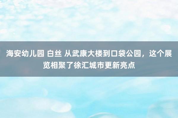 海安幼儿园 白丝 从武康大楼到口袋公园，这个展览相聚了徐汇城市更新亮点