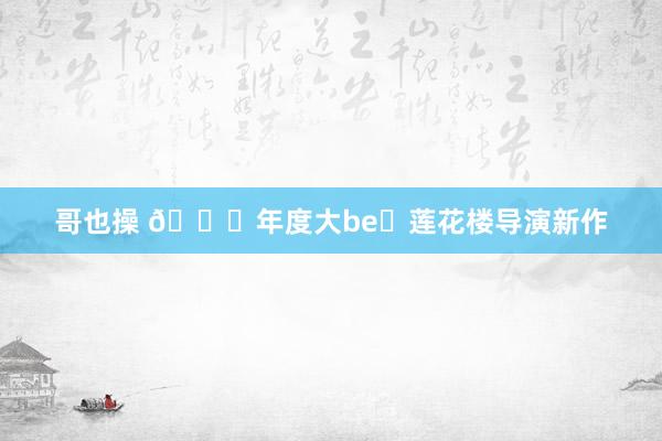 哥也操 🆘年度大be❗莲花楼导演新作