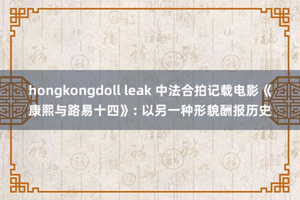 hongkongdoll leak 中法合拍记载电影《康熙与路易十四》: 以另一种形貌酬报历史