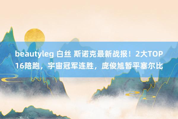 beautyleg 白丝 斯诺克最新战报！2大TOP16陪跑，宇宙冠军连胜，庞俊旭暂平塞尔比