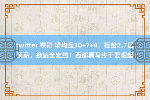 twitter 裸舞 场均轰30+7+4，拒给2.7亿顶薪，换遍全定约！西部黑马终于要崛起