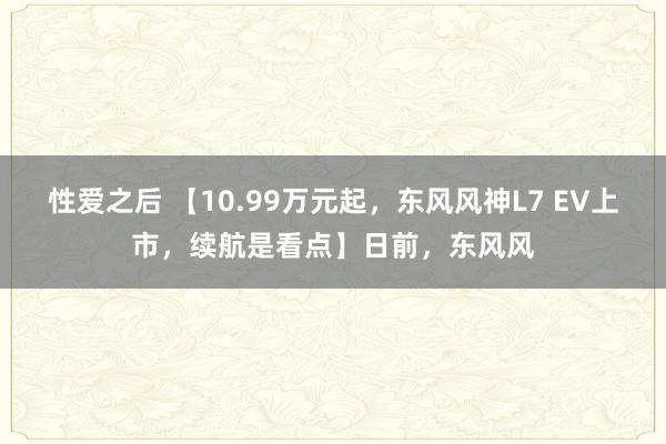 性爱之后 【10.99万元起，东风风神L7 EV上市，续航是看点】日前，东风风