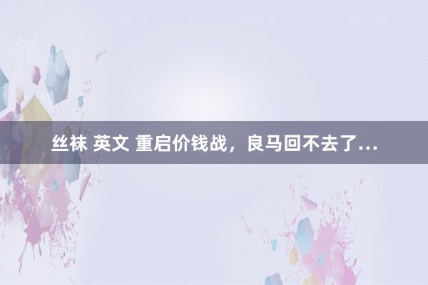 丝袜 英文 重启价钱战，良马回不去了…