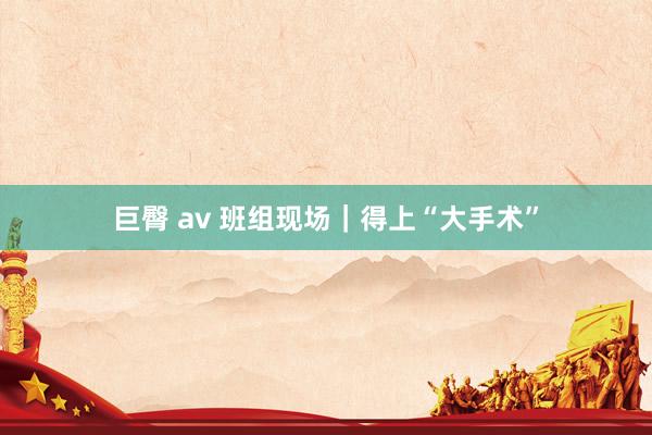 巨臀 av 班组现场｜得上“大手术”