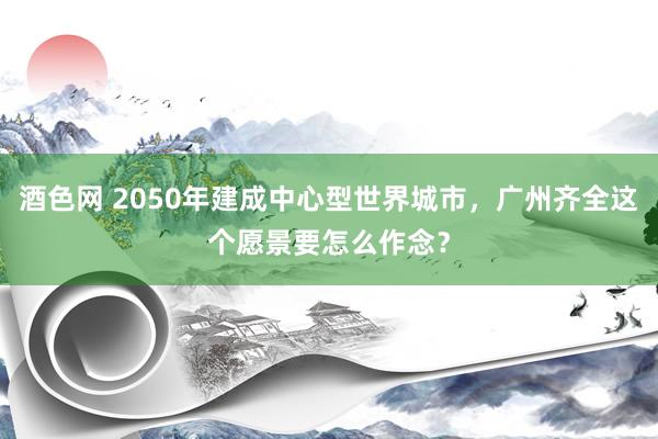 酒色网 2050年建成中心型世界城市，广州齐全这个愿景要怎么作念？