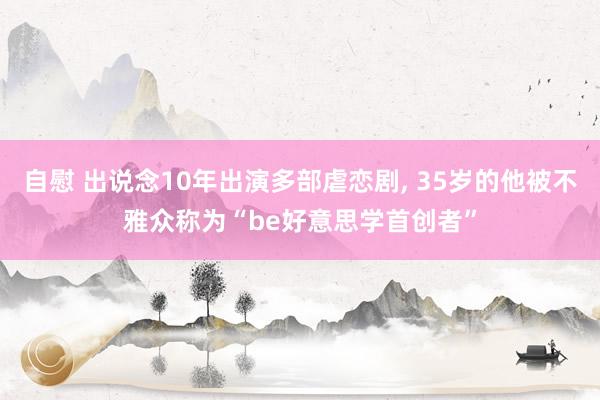 自慰 出说念10年出演多部虐恋剧， 35岁的他被不雅众称为“be好意思学首创者”