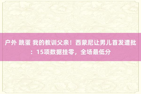 户外 跳蛋 我的教训父亲！西蒙尼让男儿首发遭批：15项数据挂零，全场最低分