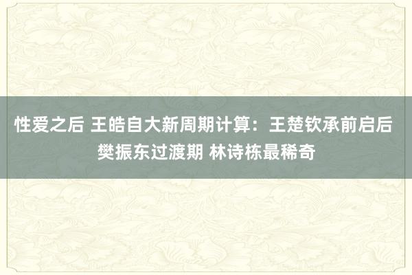 性爱之后 王皓自大新周期计算：王楚钦承前启后 樊振东过渡期 林诗栋最稀奇