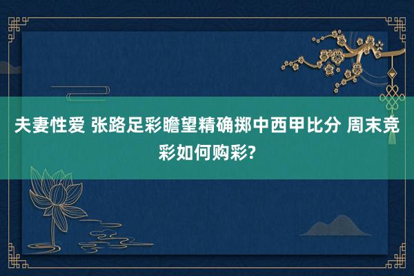 夫妻性爱 张路足彩瞻望精确掷中西甲比分 周末竞彩如何购彩?