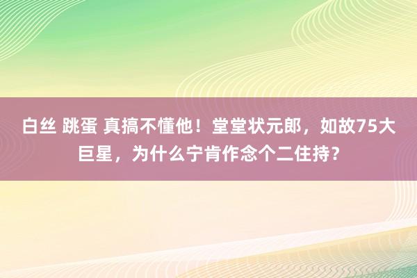 白丝 跳蛋 真搞不懂他！堂堂状元郎，如故75大巨星，为什么宁肯作念个二住持？