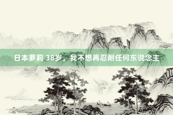 日本萝莉 38岁，我不想再忍耐任何东说念主