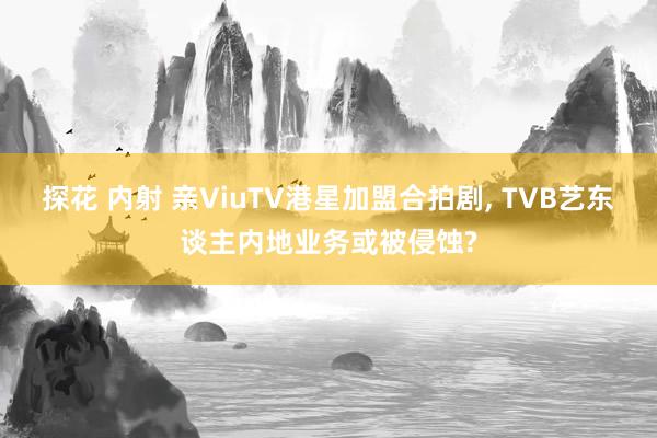 探花 内射 亲ViuTV港星加盟合拍剧， TVB艺东谈主内地业务或被侵蚀?