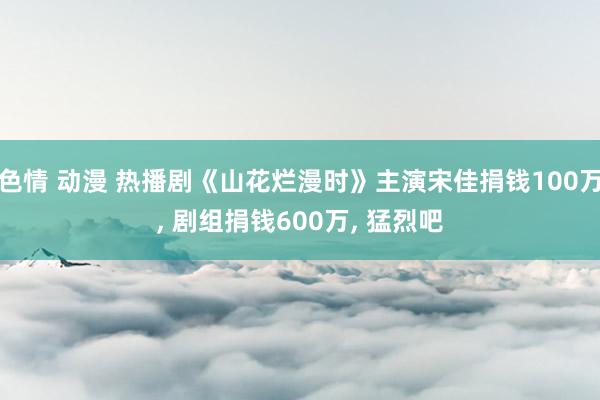 色情 动漫 热播剧《山花烂漫时》主演宋佳捐钱100万， 剧组捐钱600万， 猛烈吧