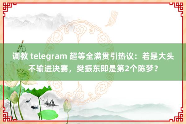 调教 telegram 超等全满贯引热议：若是大头不输进决赛，樊振东即是第2个陈梦？