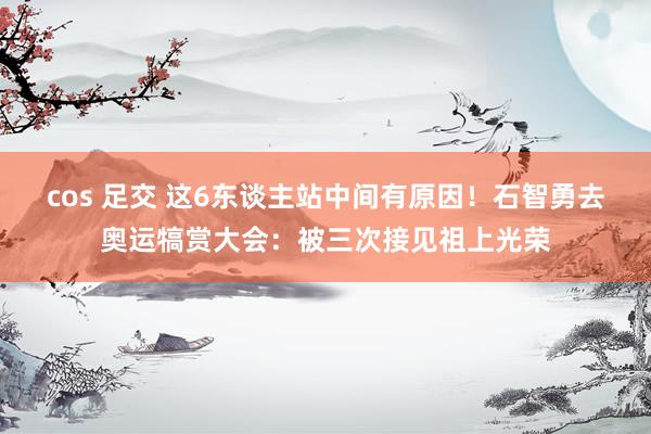 cos 足交 这6东谈主站中间有原因！石智勇去奥运犒赏大会：被三次接见祖上光荣