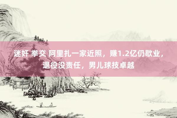 迷奸 拳交 阿里扎一家近照，赚1.2亿仍歇业，退役没责任，男儿球技卓越