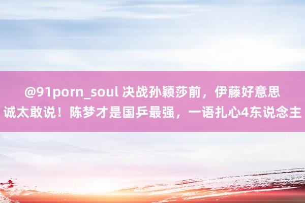 @91porn_soul 决战孙颖莎前，伊藤好意思诚太敢说！陈梦才是国乒最强，一语扎心4东说念主