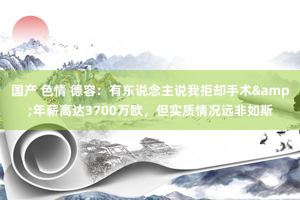 国产 色情 德容：有东说念主说我拒却手术&年薪高达3700万欧，但实质情况远非如斯