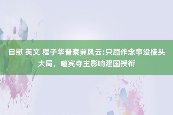 自慰 英文 程子华晋察冀风云:只顾作念事没接头大局，喧宾夺主影响建国授衔