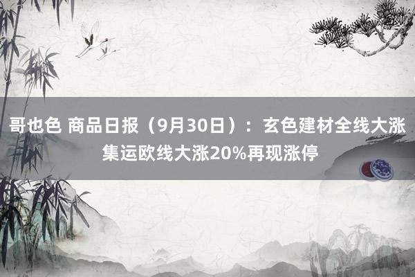 哥也色 商品日报（9月30日）：玄色建材全线大涨 集运欧线大涨20%再现涨停