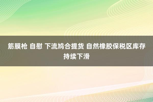 筋膜枪 自慰 下流鸠合提货 自然橡胶保税区库存持续下滑