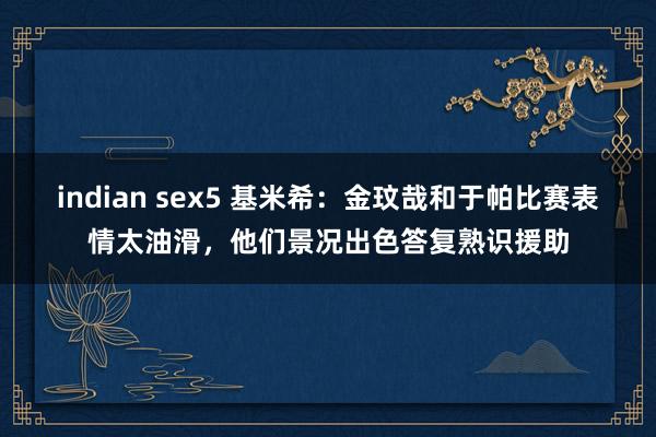 indian sex5 基米希：金玟哉和于帕比赛表情太油滑，他们景况出色答复熟识援助