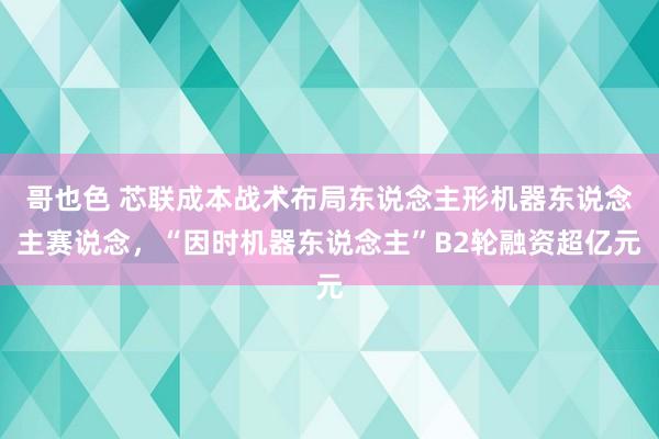 哥也色 芯联成本战术布局东说念主形机器东说念主赛说念，“因时机器东说念主”B2轮融资超亿元