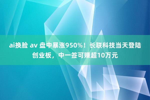 ai换脸 av 盘中暴涨950%！长联科技当天登陆创业板，中一签可赚超10万元