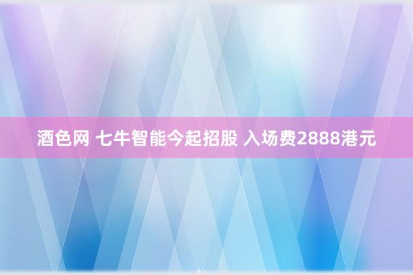 酒色网 七牛智能今起招股 入场费2888港元