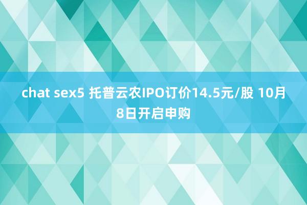 chat sex5 托普云农IPO订价14.5元/股 10月8日开启申购