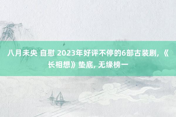 八月未央 自慰 2023年好评不停的6部古装剧， 《长相想》垫底， 无缘榜一