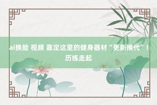 ai换脸 视频 嘉定这里的健身器材“更新换代”！历练走起