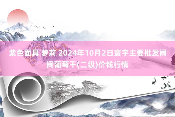 紫色面具 萝莉 2024年10月2日寰宇主要批发阛阓葡萄干(二级)价钱行情