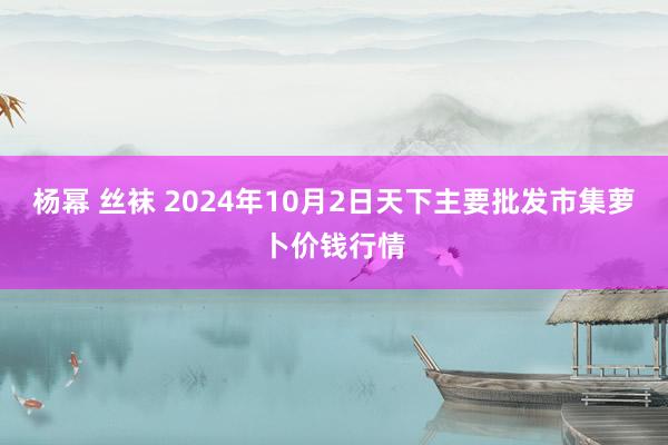 杨幂 丝袜 2024年10月2日天下主要批发市集萝卜价钱行情