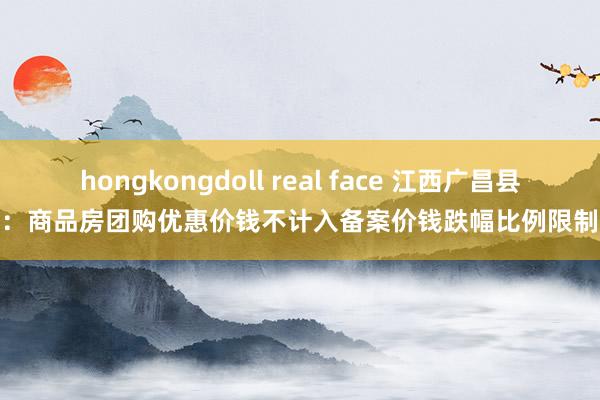 hongkongdoll real face 江西广昌县：商品房团购优惠价钱不计入备案价钱跌幅比例限制